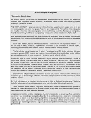 75


                                  La adicción por la delgadez

*Concepción Salcedo Meza

La anorexia nervosa y la bulimia son enfermedades devastadoras que han cobrado una dimensión
inusitada entre los jóvenes de todo el mundo y de todas las clases sociales, pero atrapan y golpean
con mayor fuerza a las mujeres.

"YO TENÍA ANOREXIA y creo que después bulimia. Quería a fuerza tener un cuerpo como el de las
modelos que pintan a la gente muy guapa. Pero creo que me obsesioné. Primero hice dietas y después
me negaba a hacerlas, entonces empecé a comer muchísimo y a vomitar. Tenía pavor a engordar.
Cuando me sentí muy mal fui a ver a un psicólogo para que me quitara esa obsesión. No fue fácil".

Este testimonio refleja la influencia que tiene el modelo de la delgadez entre las jóvenes, pero también
evidencia que Erika -quien nos relató esta experiencia- tenía un problema psicológico que la llevó a esa
conducta.

  Según datos médicos, de diez enfermos de anorexia o bulimia nueve son mujeres de entre los 15 y
los 26 años de edad, obsesivas, dependientes, obedientes y que pertenecen a familias rígidas,
estrictas y poco tolerantes a los cambios. Pero los hombres también tienen su historia.

   "Yo fui bulímico -narra Ezequiel, de 19 años-. Formaba parte del 5% de los bulímicos del sexo
masculino, ya que el 95% restante son mujeres. Comencé haciendo una dieta bajo control médico
porque estaba excedido de peso, pero pronto y sin darme cuenta caí en la bulimia.

Comencé a dejar de comer y aunque adelgazaba, seguía viéndome gordo en el espejo. Empecé a
provocarme vómitos, cada vez que me daba un ataque de hambre y me comía todo. Luego incorporé
los laxantes. Tomaba ocho o diez por día. Esto produce gran irritación, tanto en los intestinos, como en
la faringe, lo cual puede ser causa de úlceras y cáncer. Seguí así por un año y varios meses. De 85
kilos había bajado a 50, pero yo me miraba al espejo y me veía de 100. No podía sentarme en una silla
de madera sin que me salieran moretones; tampoco apoyar los codos en la mesa. Sentía terribles
dolores abdominales por causa de los laxantes y sólo quería estar dormido".

  Este testimonio refleja el infierno que viven los jóvenes que padecen bulimia. Existen informes que
evidencian que ya desde el siglo XIX había personas que se provocaban el vómito, después de comer
en forma excesiva.

En 1940 este trastorno se consideró un síndrome y en 1980 la Sociedad Americana de Psiquiatría
incluyó a la bulimia en el manual de psiquiatría como una enfermedad diferente a la anorexia.

  Ambos trastornos vienen desde la Antigüedad, pero es ahora cuando se les ha estudiado, tipificado y
definido. Se sabe que son producto de múltiples factores, que pueden incluir trastornos emocionales y
de la personalidad, así como presiones familiares,

una posible sensibilidad genética o biológica y el vivir en una sociedad en la cual hay oferta promisoria
de comida y una obsesión por la delgadez. Esta idea de la estética transmite a los jóvenes sistemas de
valores que se basan en el "buen look" y el problema es que puede derivar en una adicción por la
delgadez del cuerpo y producir enfermedades. Cierto es que esta estética, esta moda, es sólo un
disparador que afecta negativamente a algunos jóvenes con problemas familiares y con desajustes de
personalidad.
 