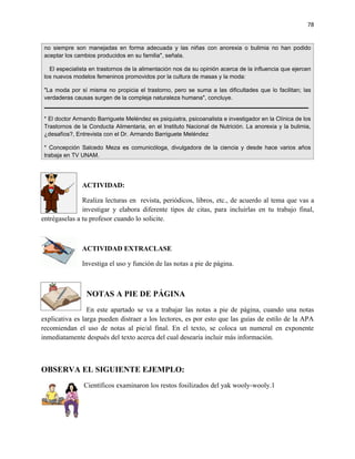 78


 no siempre son manejadas en forma adecuada y las niñas con anorexia o bulimia no han podido
 aceptar los cambios producidos en su familia", señala.

   El especialista en trastornos de la alimentación nos da su opinión acerca de la influencia que ejercen
 los nuevos modelos femeninos promovidos por la cultura de masas y la moda:

 "La moda por sí misma no propicia el trastorno, pero se suma a las dificultades que lo facilitan; las
 verdaderas causas surgen de la compleja naturaleza humana", concluye.


 * El doctor Armando Barriguete Meléndez es psiquiatra, psicoanalista e investigador en la Clínica de los
 Trastornos de la Conducta Alimentaria, en el Instituto Nacional de Nutrición. La anorexia y la bulimia,
 ¿desafíos?, Entrevista con el Dr. Armando Barriguete Meléndez

 * Concepción Salcedo Meza es comunicóloga, divulgadora de la ciencia y desde hace varios años
 trabaja en TV UNAM.




               ACTIVIDAD:

               Realiza lecturas en revista, periódicos, libros, etc., de acuerdo al tema que vas a
               investigar y elabora diferente tipos de citas, para incluirlas en tu trabajo final,
entrégaselas a tu profesor cuando lo solicite.



               ACTIVIDAD EXTRACLASE

               Investiga el uso y función de las notas a pie de página.



                 NOTAS A PIE DE PÁGINA
                 En este apartado se va a trabajar las notas a pie de página, cuando una notas
explicativa es larga pueden distraer a los lectores, es por esto que las guías de estilo de la APA
recomiendan el uso de notas al pie/al final. En el texto, se coloca un numeral en exponente
inmediatamente después del texto acerca del cual desearía incluir más información.



OBSERVA EL SIGUIENTE EJEMPLO:
                Científicos examinaron los restos fosilizados del yak wooly-wooly.1
 