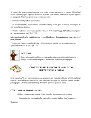 79


Se numera las notas consecutivamente en el orden en que aparecen en el escrito. Al final del
escrito cree una página separada etiquetado las Notas (con el título centrado en la parte superior
de la página). Abajo hay ejemplos de dos tipos de notas.

Comentarios bibliográficos y evaluativos
1
 Ver Blackmur (1995), especialmente los capítulos tres y cuatro, para un análisis más amplio de
este animal extraordinario.
2
 Sobre los problemas relacionados con los yaks, vea Wollens (1989, pp. 120-135); para un punto
de vista contrastante vea Pyle (1992).

Información explicativa o adicional que es considerada muy disgregada como para estar en el
texto principal
3
 En una entrevista reciente ella (Weller, 1998) reiteró esta opinión mucho más fuertemente:
“¡Soy una artista, no un yak!” (p. 124).



               ACTIVIDAD

               Busca información en libros, revistas y elige citas, que quisieras incluir en tu
               trabajo, y que quisieras ampliar la información en notas a pie de página.



                           CONVENCIONES ESPACIALES PARA CITAS,
                                  REFERENCIAS Y NOTAS


En el manual APA, hay ciertos criterios que se deben seguir para citar, elaborar la bibliografía del
material consultado y que vas a utilizar en tu trabajo de investigación, así cómo elaborar notas al
pie de página. Observa detenidamente y elabora los ejercicios que se te piden.



CÓMO CITAR DENTRO DEL TEXTO

          Para citar dentro del texto se deben tomar las siguientes consideraciones:

            Siempre escribe con mayúsculas los nombres propios, incluso el de los autores.

Ejemplo:
 