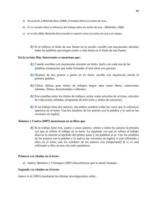 80


   a) De acuerdo a Meléndez Brau (2000), el trabajo afecta los estilos de ocio...

   b) En un estudio sobre la influencia del trabajo sobre los estilos de ocio… (Meléndez, 2000)

   c) En el año 2000, Meléndez Brau estudió la relación entre los estilos de ocio y el trabajo…



          Si te refieres al título de una fuente en tu escrito, escribe con mayúsculas iniciales
           todas las palabras que tengan cuatro o más letras en el título de una fuente.

En la revista Muy Interesante se menciona que:

          Cuando escribas con mayúsculas iniciales un título, hazlo con cada una de las
           palabras compuestas que estén formadas al unir otras con guiones.

          Después de dos puntos o guión en un título, escribe con mayúscula inicial la
           primera palabra.

          Utiliza itálicas para títulos de trabajos largos tales como libros, colecciones
           editadas, filmes, documentales o álbumes.

          Pon comillas entre los títulos de trabajos cortos como artículos de revistas, artículos
           de colecciones editadas, programas de televisión y títulos de canciones.

          Si un trabajo tiene dos autores, cita ambos nombres todas las veces que la referencia
           aparezca en el texto. Una los nombres de los autores con la palabra y [o and en las
           versiones en inglés].

Jiménez y Castro (2007) mencionan en su libro que

          Si tu trabajo tiene tres, cuatro o cinco autores, cítelos a todos los autores la primera
           vez que se refiera al trabajo en tu texto. La siguiente vez que se refiera al trabajo
           abrevia la citación al apellido del primer autor y las palabras et al. Une los nombres
           de los autores con la palabra y [o and en las versiones en inglés] si está refiriendo a
           ellos en el texto; una los nombres de los autores con [ampersand] & si se está
           refiriendo a ellos en una cita entre paréntesis.


Primera vez citados en el texto:

   a) Juárez, Quintero y Velázquez (2001) descubrieron que la mente humana…

Segunda vez citados en el texto:

Juárez et al (2001) mostraron las últimas investigaciones sobre…
 