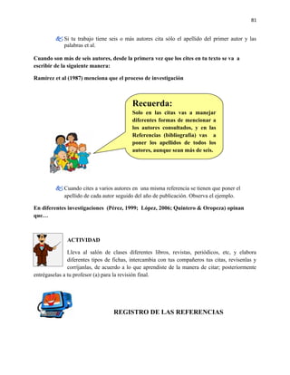 81


          Si tu trabajo tiene seis o más autores cita sólo el apellido del primer autor y las
           palabras et al.

Cuando son más de seis autores, desde la primera vez que los cites en tu texto se va a
escribir de la siguiente manera:

Ramírez et al (1987) menciona que el proceso de investigación



                                          Recuerda:
                                          Solo en las citas vas a manejar
                                          diferentes formas de mencionar a
                                          los autores consultados, y en las
                                          Referencias (bibliografía) vas a
                                          poner los apellidos de todos los
                                          autores, aunque sean más de seis.




          Cuando cites a varios autores en una misma referencia se tienen que poner el
           apellido de cada autor seguido del año de publicación. Observa el ejemplo.

En diferentes investigaciones (Pérez, 1999; López, 2006; Quintero & Oropeza) opinan
que…



              ACTIVIDAD

               Lleva al salón de clases diferentes libros, revistas, periódicos, etc, y elabora
               diferentes tipos de fichas, intercambia con tus compañeros tus citas, revísenlas y
               corríjanlas, de acuerdo a lo que aprendiste de la manera de citar; posteriormente
entrégaselas a tu profesor (a) para la revisión final.




                                  REGISTRO DE LAS REFERENCIAS
 