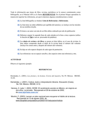 82


Toda la información que tienes de libro, revistas, periódicos se le conoce comúnmente como
bibliografía, en el Manual APA se le llama REFERENCIAS. En el primer bloque aprendiste la
manera de registrar las referencias, así que te daremos algunas consideraciones a tomar

          La lista bibliográfica se titulará: Lista de Referencias o Referencias.

          La lista tiene un orden alfabético por apellido del autor(a) y se incluye con las iníciales
           de sus nombres de pila.

          Si tienes a un autor con más de un libro debes ordenarlo por año de publicación

          Debemos sangrar la segunda línea de cada entrada en la lista a cinco espacios (utilice
           la función de Tab si usa un procesador de palabras).

          Los títulos de revistas o de libros se ponen en letra itálica; en el caso de revistas, la
           letra itálica comprende desde el título de la revista hasta el número del volumen
           (incluye las comas antes y después del número del volumen).

          Se deja un solo espacio después de cada signo de puntuación.

          Las referencias van en espacio sencillo y dos espacios entre una referencia y otra.


ACTIVIDAD

Observa el siguiente ejemplo:


                                        REFERENCIAS


Hernández, L. (2001). Los jóvenes y la lectura. Correo del maestro, No 59. México. IRESIE.
16-20.

Hernández, J. (2001). Cultura, texto e interpretación literaria. Educación (Cuba),
      No 104. México. IRESIE. 8-12.

Herrera, C. (julio 1, 2003). OCDE: El rendimiento escolar en México, sin mejoría en
      dos años. La jornada. Recuperado el 29 de octubre de 2002,
      de www.lajornada.unam.mx.

Montini, F. (2003). Lanzan un plan nacional para recuperar el hábito de la lectura.
       Recuperado el 13 de agosto 2005, de
     www.lacapital.computadora.ar/2003/1/01/educacion/noticia
 