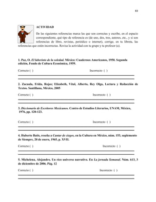 83




               ACTIVIDAD

               De las siguientes referencias marca las que son correctas y escribe, en el espacio
               correspondiente, qué tipo de referencia es (de uno, dos, tres, autores, etc., y si son
               referencias de libro, revistas, periódico o internet), corrige, en tu libreta, las
referencias que estén incorrectas. Revisa la actividad con tu grupo y tu profesor (a).



1. Paz, O. El laberinto de la soledad. México: Cuadernos Americanos, 1950. Segunda
edición, Fondo de Cultura Económica, 1959.

Correcto ( )                                                Incorrecto ( )



2. Zacaula, Frida, Rojas; Elizabeth, Vital, Alberto, Rey Olga, Lectura y Redacción de
Textos. Santillana, México, 2005

Correcto ( )                                                  Incorrecto ( )



3. Diccionario de Escritores Mexicanos. Centro de Estudios Literarios, UNAM, México,
 1976, pp. 120-123.


Correcto ( )                                                  Incorrecto ( )



4. Huberto Batis, reseña a Cantar de ciegos, en la Cultura en México, núm. 153, suplemento
de Siempre, 20 de enero, 1965, p. XVII.

Correcto ( )                                                           Incorrecto ( )



5. Michelena, Alejandro. Un rico universo narrativo. En La jornada Semanal. Núm. 613, 3
de diciembre de 2006. Pág. 12

Correcto ( )                                                        Incorrecto ( )
 