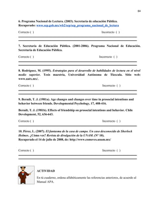 84


6. Programa Nacional de Lectura. (2003). Secretaría de educación Pública.
Recuperado: www.sep.gob.mx/wb2/sep/sep_programa_nacional_de_lectura

Correcto ( )                                                       Incorrecto ( )



7. Secretaría de Educación Pública. (2001-2006). Programa Nacional de Educación.
Secretaría de Educación Pública.

Correcto ( )                                                     Incorrecto ( )



8. Rodríguez, M. (1995). Estrategias para el desarrollo de habilidades de lectura en el nivel
medio superior. Tesis maestría, Universidad Autónoma de Tlaxcala. Sitio web:
www.uatx.mx/.

Correcto ( )                                                       Incorrecto ( )



9. Berndt, T. J. (1981a). Age changes and changes over time in prosocial intentions and
behavior between friends. Developmental Psychology, 17, 408-416.

Berndt, T. J. (1981b). Effects of friendship on prosocial intentions and behavior. Chile
Development, 52, 636-643.

Correcto ( )                                                       Incorrecto ( )


10. Pérez, L. (2007). El fantasma de la casa de campo. Un caso desconocido de Sherlock
Holmes. ¿Cómo ves? Revista de divulgación de la UNAM. (Nº 10).
Recuperado el 14 de julio de 2008, de: http://www.comoves.unam.mx/


Correcto ( )                                                       Incorrecto ( )




               ACTIVIDAD

               En tú cuaderno, ordena alfabéticamente las referencias anteriores, de acuerdo al
               Manual APA.
 