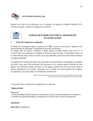 85




                ACTIVIDAD EXTRACLASE



Elaborar una lista de tus referencias, en tu cuaderno, de acuerdo al Modelo Editorial APA,
revísala en equipo, corrígela y entrégasela a tu profesor.



                          PARTES QUE DEBE INCLUIR TU TRABAJO DE
                                      INVESTIGACIÓN
I.     Partes del trabajo de investigación:

El trabajo de investigación según el manual de la APA, consta de varias partes. Algunas de las
mismas pueden ser eliminadas o modificadas de acuerdo a profesor(a):
Tú trabajo debe ser escrito a máquina, a doble espacio en papel tamaño carta (8.5”x11” ó
21.6cx27.9cm) con márgenes de 1 pulgada (2.54cm) en todos los lados. Tu final debe incluir, en
el orden indicado abajo, tantas secciones como sean aplicables, cada una de ellas deben comenzar
en páginas separadas.

Las páginas de tu manuscrito deben estar numeradas consecutivamente, comenzando en la página
del título, como parte del encabezado del manuscrito en la esquina superior derecha de cada
página. Sus referencias deben comenzar en una página separada del texto del ensayo bajo la
etiqueta Referencias (sin comillas, subrayado, etc.), centrada en el parte superior de la página.
Los apéndices y las notas deben ser formateados similarmente.
                                 Purdue University Online El Uso del Formato de la Asociación Psicológica Americana (APA)
                                                           (Actualizado de la 5a edición). Recuperado el 26 de junio de 2008.




Lo que debe llevar tu trabajo de investigación es lo siguiente:

Página de título

Debe tener:
1. Título del trabajo, debe de resumir en forma clara y concisa, la idea principal de la investigación
2. Nombre del autor(a) del trabajo y la institución en la cual se llevó a cabo la investigación.


EJEMPLO

RESUMEN (ABSTRACT).
 