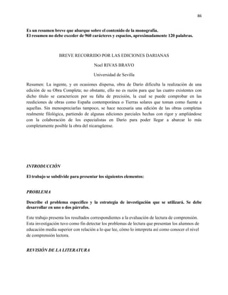 86


Es un resumen breve que abarque sobre el contenido de la monografía.
El resumen no debe exceder de 960 carácteres y espacios, aproximadamente 120 palabras.



                  BREVE RECORRIDO POR LAS EDICIONES DARIANAS

                                     Noel RIVAS BRAVO

                                     Universidad de Sevilla

Resumen: La ingente, y en ocasiones dispersa, obra de Darío dificulta la realización de una
edición de su Obra Completa; no obstante, ello no es razón para que las cuatro existentes con
dicho título se caractericen por su falta de precisión, la cual se puede comprobar en las
reediciones de obras como España contemporánea o Tierras solares que toman como fuente a
aquellas. Sin menospreciarlas tampoco, se hace necesaria una edición de las obras completas
realmente filológica, partiendo de algunas ediciones parciales hechas con rigor y ampliándose
con la colaboración de los especialistas en Darío para poder llegar a abarcar lo más
completamente posible la obra del nicaragüense.




INTRODUCCIÓN

El trabajo se subdivide para presentar los siguientes elementos:


PROBLEMA

Describe el problema específico y la estrategia de investigación que se utilizará. Se debe
desarrollar en uno o dos párrafos.

Este trabajo presenta los resultados correspondientes a la evaluación de lectura de comprensión.
Esta investigación tuvo como fin detectar los problemas de lectura que presentan los alumnos de
educación media superior con relación a lo que lee, cómo lo interpreta así como conocer el nivel
de comprensión lectora.


REVISIÓN DE LA LITERATURA
 