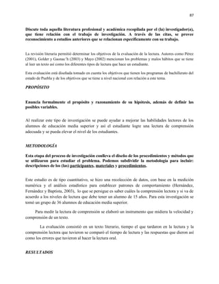 87


Discute toda aquella literatura profesional y académica recopilada por el (la) investigador(a),
que tiene relación con el trabajo de investigación. A través de las citas, se provee
reconocimiento a estudios anteriores que se relacionan específicamente con su trabajo.


La revisión literaria permitió determinar los objetivos de la evaluación de la lectura. Autores como Pérez
(2001), Golder y Gaonac’h (2003) y Mayo (2002) mencionan los problemas y malos hábitos que se tiene
al leer un texto así como los diferentes tipos de lectura que hace un estudiante.

Esta evaluación está diseñada tomado en cuenta los objetivos que tienen los programas de bachillerato del
estado de Puebla y de los objetivos que se tiene a nivel nacional con relación a este tema.

PROPÓSITO


Enuncia formalmente el propósito y razonamiento de su hipótesis, además de definir las
posibles variables.


Al realizar este tipo de investigación se puede ayudar a mejorar las habilidades lectores de los
alumnos de educación media superior y así el estudiante logre una lectura de comprensión
adecuada y se pueda elevar el nivel de los estudiantes.


METODOLOGÍA

Esta etapa del proceso de investigación conlleva el diseño de los procedimientos y métodos que
se utilizaron para estudiar el problema. Podemos subdividir la metodología para incluir:
descripciones de los (las) participantes, materiales y procedimientos.


Este estudio es de tipo cuantitativo, se hizo una recolección de datos, con base en la medición
numérica y el análisis estadístico para establecer patrones de comportamiento (Hernández,
Fernández y Baptista, 2003), lo que se persigue es saber cuáles la comprensión lectora y si va de
acuerdo a los niveles de lectura que debe tener un alumno de 15 años. Para esta investigación se
tomó un grupo de 36 alumnos de educación media superior.

    Para medir la lectura de comprensión se elaboró un instrumento que midiera la velocidad y
comprensión de un texto.

       La evaluación consistió en un texto literario, tiempo el que tardaron en la lectura y la
comprensión lectora que tuvieron se comparó el tiempo de lectura y las respuestas que dieron así
como los errores que tuvieron al hacer la lectura oral.


RESULTADOS
 