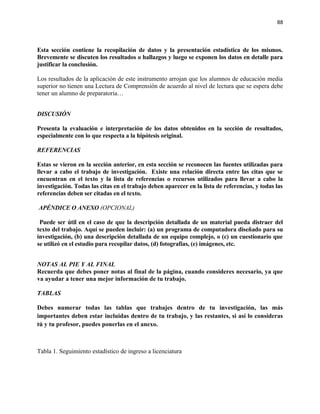 88



Esta sección contiene la recopilación de datos y la presentación estadística de los mismos.
Brevemente se discuten los resultados o hallazgos y luego se exponen los datos en detalle para
justificar la conclusión.

Los resultados de la aplicación de este instrumento arrojan que los alumnos de educación media
superior no tienen una Lectura de Comprensión de acuerdo al nivel de lectura que se espera debe
tener un alumno de preparatoria…


DISCUSIÓN

Presenta la evaluación e interpretación de los datos obtenidos en la sección de resultados,
especialmente con lo que respecta a la hipótesis original.

REFERENCIAS

Estas se vieron en la sección anterior, en esta sección se reconocen las fuentes utilizadas para
llevar a cabo el trabajo de investigación. Existe una relación directa entre las citas que se
encuentran en el texto y la lista de referencias o recursos utilizados para llevar a cabo la
investigación. Todas las citas en el trabajo deben aparecer en la lista de referencias, y todas las
referencias deben ser citadas en el texto.

APÉNDICE O ANEXO (OPCIONAL)

 Puede ser útil en el caso de que la descripción detallada de un material pueda distraer del
texto del trabajo. Aquí se pueden incluir: (a) un programa de computadora diseñado para su
investigación, (b) una descripción detallada de un equipo complejo, o (c) un cuestionario que
se utilizó en el estudio para recopilar datos, (d) fotografías, (e) imágenes, etc.


NOTAS AL PIE Y AL FINAL
Recuerda que debes poner notas al final de la página, cuando consideres necesario, ya que
va ayudar a tener una mejor información de tu trabajo.

TABLAS

Debes numerar todas las tablas que trabajes dentro de tu investigación, las más
importantes deben estar incluidas dentro de tu trabajo, y las restantes, si así lo consideras
tú y tu profesor, puedes ponerlas en el anexo.



Tabla 1. Seguimiento estadístico de ingreso a licenciatura
 