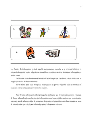 9




   5.




        6.




Las fuentes de información es todo aquello que podemos consultar y su principal objetivo es
ofrecer información básica sobre temas específicos, remitirnos a otras fuentes de información, o
ambas cosas.
        La revisión de la literatura es la base de la investigación y se inicia con la detección, el
acopio y consulta de diversas fuentes.
        Por lo tanto, para todo trabajo de investigación es preciso registrar toda la información
necesaria y relevante que nuestro tema nos sugiera.


        Para llevar a cabo nuestra labor principal es pertinente que el interesado conozca y maneje
de forma adecuada algunas fuentes de información, que le permitirán realizar una investigación
precisa y acorde a la necesidad de su trabajo. Logrando así una visión más clara respecto al tema
de investigación que eligió por voluntad propia o le haya sido asignado.
 