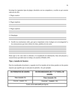 91


Investiga los siguientes tipos de plagio, discútelos con tus compañeros y escribe en qué consiste
cada uno de ellos

1. Plagio creativo



2. Plagio implícito



3. Plagio explícito



4. Ciberplagio



5. Escribe tus conclusiones sobre ¿por qué es importante evitar el plagio en tu investigación? y
   las consecuencias que tiene robarse las ideas, palabras de otro autor




Hasta aquí se ha visto todo lo referente a la recopilación de información, fases del proyecto y
características que debe tener tu trabajo, de acuerdo al Modelo APA.

Tipo y tamaño de fuentes:

Para los encabezados de primero y segundo nivel los tamaños de las letras pueden ser dos puntos
mayores que aquellos que se usan para los párrafos. Así, por ejemplo:

  EN PÁRRAFOS SE USARÍA:                   EN ENCABEZADOS (DE 1º Y 2º NIVEL) SE
                                                              USARÍA:

         Time (tamaño 12)                               Time (tamaño 14)
       Courier (tamaño 10)                           Courier (tamaño 12)

                            Puede usarse sans serif para figuras.
 