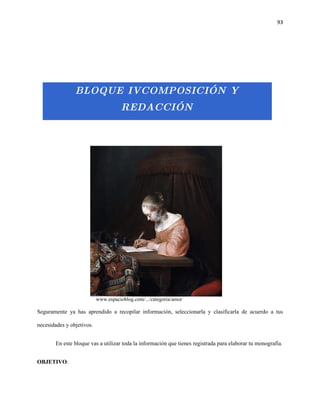 93




                BLOQUE IVCOMPOSICIÓN Y
                                     REDACCIÓN




                           www.espacioblog.com/.../categoria/amor

Seguramente ya has aprendido a recopilar información, seleccionarla y clasificarla de acuerdo a tus

necesidades y objetivos.


       En este bloque vas a utilizar toda la información que tienes registrada para elaborar tu monografía.


OBJETIVO:
 