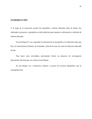 95




INTRODUCCIÓN


A lo largo de tu trayectoria escolar has aprendido a realizar diferentes tipos de fichas, has

elaborado un proyecto y aprendido un estilo editorial, para manejar tu información y utilizarla de

manera adecuada.


           En este bloque IV, vas a aprender la estructura de la monografía y los diferentes tipos que

hay, las características formales, de contenido y función de esta; así como la redacción adecuada

de ella.


           Para hacer estas actividades, previamente hiciste un proyecto de investigación

documental, del tema que vas a tratar en este bloque.


           En este bloque vas a estructurar, redactar y conocer los recursos tipográficos que la

monografía tiene.
 