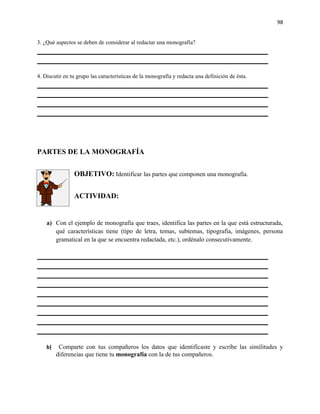 98


3. ¿Qué aspectos se deben de considerar al redactar una monografía?




4. Discutir en tu grupo las características de la monografía y redacta una definición de ésta.




PARTES DE LA MONOGRAFÍA


                OBJETIVO: Identificar las partes que componen una monografía.


                ACTIVIDAD:


    a) Con el ejemplo de monografía que traes, identifica las partes en la que está estructurada,
       qué características tiene (tipo de letra, temas, subtemas, tipografía, imágenes, persona
       gramatical en la que se encuentra redactada, etc.), ordénalo consecutivamente.




    b)    Comparte con tus compañeros los datos que identificaste y escribe las similitudes y
         diferencias que tiene tu monografía con la de tus compañeros.
 