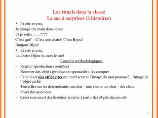 7
 Et cric et crac,
Je plonge ma main dans le sac
Et je retire .......????
C’est qui? – C’est une chatte! C’est Bijou!
Bonjour Bijou!
 Et cric et crac,
La chatte/Bijou va dans le sac!
Conseils méthodologiques:
- Répéter (production contrôlée)
- Nommer des objets (production spontanée), les compter
- Faire lever des affichettes qui représentent l’image du mot prononcé, l’image de
l’objet caché
- Travailler sur les déterminants: un chat – une chatte, un chat – des chats
- Poser des questions
- Créer oralement des histoires simples à partir des objets découverts
Les rituels dans la classe
Le sac à surprises (à histoires)
 