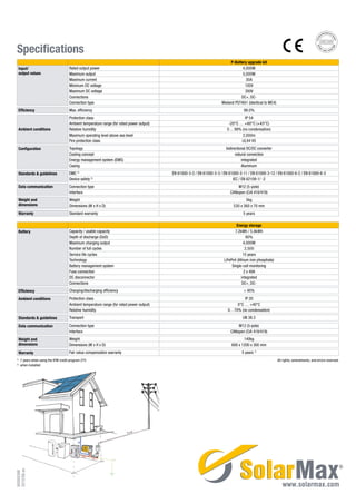 Specifications
P-Battery upgrade kit
Input/
output values
Rated output power 4,000W
Maximum output 5,000W
Maximum current 30A
Minimum DC voltage 130V
Maximum DC voltage 350V
Connections DC+, DC-
Connection type Wieland PST40i1 (identical to MC4)
Efficiency Max. efficiency 98.0%
Ambient conditions
Protection class IP 54
Ambient temperature range (for rated power output) -20°C … +60°C (+45°C)
Relative humidity 0 ... 98% (no condensation)
Maximum operating level above sea level 2,000m
Fire protection class UL94 V0
Configuration Topology bidirectional DC/DC converter
Cooling concept natural convection
Energy management system (EMS) integrated
Casing Aluminum
Standards & guidelines EMC 2)
EN 61000-3-2 / EN 61000-3-3 / EN 61000-3-11 / EN 61000-3-12 / EN 61000-6-2 / EN 61000-6-3
Device safety 2)
IEC / EN 62109-1/ -2
Data communication Connection type M12 (5-pole)
Interface CANopen (CiA 418/419)
Weight and
dimensions
Weight 5kg
Dimensions (W x H x D) 530 x 360 x 70 mm
Warranty Standard warranty 5 years
Energy storage
Battery Capacity / usable capacity 7.2kWh / 5.8kWh
Depth of discharge (DoD) 80%
Maximum charging output 4,000W
Number of full cycles 2,500
Service life cycles 15 years
Technology LiFePo4 (lithium iron phosphate)
Battery management system Single-cell monitoring
Fuse connection 2 x 40A
DC disconnector integrated
Connections DC+, DC-
Efficiency Charging/discharging efficiency > 95%
Ambient conditions Protection class IP 20
Ambient temperature range (for rated power output) 0°C … +40°C
Relative humidity 0…70% (no condensation)
Standards & guidelines Transport UN 38.3
Data communication Connection type M12 (5-pole)
Interface CANopen (CiA 418/419)
Weight and
dimensions
Weight 140kg
Dimensions (W x H x D) 600 x 1200 x 300 mm
Warranty Fair value compensation warranty 5 years 1)
1)
	 7 years when using the KfW credit program 275 All rights, amendments, and errors reserved.
2)
	 when installed
90000398
2013/06en
 