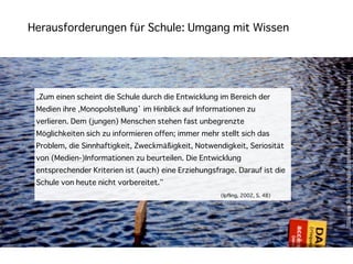 Herausforderungen für Schule: Umgang mit Wissen




                                                                               http://www.ﬂickr.com/photos/timmben/5000406409/sizes/l/in/photostream/
 „Zum einen scheint die Schule durch die Entwicklung im Bereich der
 Medien ihre ‚Monopolstellung’ im Hinblick auf Informationen zu
 verlieren. Dem (jungen) Menschen stehen fast unbegrenzte
 Möglichkeiten sich zu informieren offen; immer mehr stellt sich das
 Problem, die Sinnhaftigkeit, Zweckmäßigkeit, Notwendigkeit, Seriosität
 von (Medien-)Informationen zu beurteilen. Die Entwicklung
 entsprechender Kriterien ist (auch) eine Erziehungsfrage. Darauf ist die
 Schule von heute nicht vorbereitet.“
                                                      (Ipfling, 2002, S. 48)
 