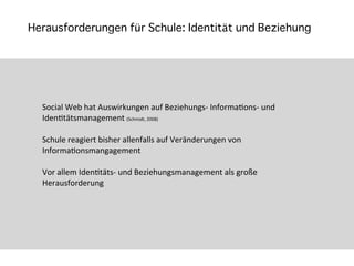 Herausforderungen für Schule: Identität und Beziehung




  Social	
  Web	
  hat	
  Auswirkungen	
  auf	
  Beziehungs-­‐	
  InformaTons-­‐	
  und	
  
  IdenTtätsmanagement	
  (Schmidt,	
  2008)

  Schule	
  reagiert	
  bisher	
  allenfalls	
  auf	
  Veränderungen	
  von	
  
  InformaTonsmangagement

  Vor	
  allem	
  IdenTtäts-­‐	
  und	
  Beziehungsmanagement	
  als	
  große	
  
  Herausforderung
 