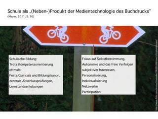 Schule als „(Neben-)Produkt der Medientechnologie des Buchdrucks“
(Meyer, 2011, S. 16)




                                                                          h"p://www.ﬂickr.com/photos/fotomaker/582091438/sizes/z/in/photostream/
 Schulische Bildung:                  Fokus auf Selbstbestimmung,
 Trotz Kompetenzorientierung          Autonomie und das freie Verfolgen
 oftmals:                             subjektiver Interessen,
 Feste Curricula und Bildungskanon,   Personalisierung,
 zentrale Abschlussprüfungen,         Individualisierung
 Lernstandserhebungen                 Netzwerke
                                      Partizipation
 
