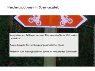 Handlungsoptionen im Spannungsfeld




                                                                      h"p://www.ﬂickr.com/photos/fotomaker/582091438/sizes/z/in/photostream/
 Integration und Reflexion einzelner Elemente des Social Web in den
 Unterricht


 Ausweitung der Betrachtung auf ganzheitlicher Ebene


 Reflexion über Bildungsziele von Schule im Kontext des Social Web
 