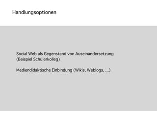 Handlungsoptionen




 Social Web als Gegenstand von Auseinandersetzung
 (Beispiel Schülerkolleg)

 Mediendidaktische Einbindung (Wikis, Weblogs, ...)
 