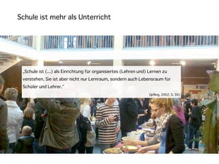 Schule ist mehr als Unterricht




 „Schule ist (...) als Einrichtung für organisiertes (Lehren und) Lernen zu
 verstehen. Sie ist aber nicht nur Lernraum, sondern auch Lebensraum für
 Schüler und Lehrer.“




                                                                                          h"p://www.ﬂickr.com/photos/lkhi/5143932078/
                                                                 (Ipfling, 2002, S. 50)
 