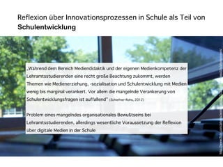 Reflexion über Innovationsprozessen in Schule als Teil von
Schulentwicklung




                                                                               h"p://www.ﬂickr.com/photos/wintercool612/5733490635/sizes/l/in/photostream/
  „Während dem Bereich Mediendidaktik und der eigenen Medienkompetenz der
  Lehramtsstudierenden eine recht große Beachtung zukommt, werden
  Themen wie Medienerziehung, -sozialisation und Schulentwicklung mit Medien
  wenig bis marginal verankert. Vor allem die mangelnde Verankerung von
  Schulentwicklungsfragen ist auffallend“ (Schiefner-Rohs, 2012)


  Problem eines mangelndes organisationales Bewußtseins bei
  Lehramtsstudierenden, allerdings wesentliche Voraussetzung der Reflexion
  über digitale Medien in der Schule
 