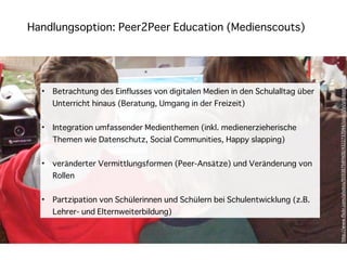 Handlungsoption: Peer2Peer Education (Medienscouts)




                                                                                h"p://www.ﬂickr.com/photos/9593879@N08/4322737044/sizes/l/in/photostream/
  •   Betrachtung des Einflusses von digitalen Medien in den Schulalltag über
      Unterricht hinaus (Beratung, Umgang in der Freizeit)


  •   Integration umfassender Medienthemen (inkl. medienerzieherische
      Themen wie Datenschutz, Social Communities, Happy slapping)


  •   veränderter Vermittlungsformen (Peer-Ansätze) und Veränderung von
      Rollen


  •   Partzipation von Schülerinnen und Schülern bei Schulentwicklung (z.B.
      Lehrer- und Elternweiterbildung)
 