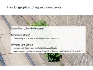 Handlungsoption: Bring your own device




  Social Web „über die Hintertür“

  Schulentwicklung
    Gestaltung von Schule in und nebem dem Unterricht


  Öffnung von Schule
    Umgang mit Daten über die Schule hinaus (Cloud)
    Verantwortungsübernahme von Eltern/Schülerinnen und Schülern/Wirtschaft/...
 