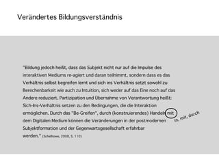 Verändertes Bildungsverständnis




 "Bildung jedoch heißt, dass das Subjekt nicht nur auf die Impulse des
 interaktiven Mediums re-agiert und daran teilnimmt, sondern dass es das
 Verhältnis selbst begreifen lernt und sich ins Verhältnis setzt sowohl zu
 Berechenbarkeit wie auch zu Intuition, sich weder auf das Eine noch auf das
 Andere reduziert. Partizipation und Übernahme von Verantwortung heißt:
 Sich-Ins-Verhältnis setzen zu den Bedingungen, die die Interaktion
 ermöglichen. Durch das "Be-Greifen", durch (konstruierendes) Handeln mit                          urch
                                                                                   ,	
  m it,	
  d
 dem Digitalen Medium können die Veränderungen in der postmodernen           	
  in
 Subjektformation und der Gegenwartsgesellschaft erfahrbar
 werden." (Schelhowe, 2008, S. 110) 
 