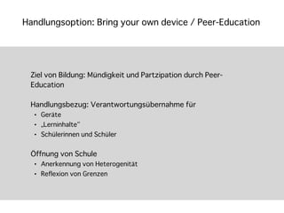 Handlungsoption: Bring your own device / Peer-Education




 Ziel von Bildung: Mündigkeit und Partzipation durch Peer-
 Education

 Handlungsbezug: Verantwortungsübernahme für
  •   Geräte
  •   „Lerninhalte“
  •   Schülerinnen und Schüler


 Öffnung von Schule
  •   Anerkennung von Heterogenität
  •   Reflexion von Grenzen
 
