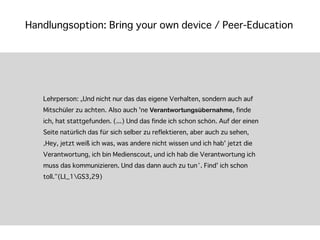 Handlungsoption: Bring your own device / Peer-Education




   Lehrperson: „Und nicht nur das das eigene Verhalten, sondern auch auf
   Mitschüler zu achten. Also auch 'ne Verantwortungsübernahme, finde
   ich, hat stattgefunden. (...) Und das finde ich schon schön. Auf der einen
   Seite natürlich das für sich selber zu reflektieren, aber auch zu sehen,
   ‚Hey, jetzt weiß ich was, was andere nicht wissen und ich hab' jetzt die
   Verantwortung, ich bin Medienscout, und ich hab die Verantwortung ich
   muss das kommunizieren. Und das dann auch zu tun‘. Find' ich schon
   toll.“(LI_1GS3,29)
 