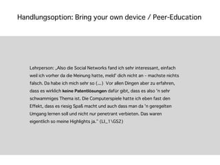 Handlungsoption: Bring your own device / Peer-Education




   Lehrperson: „Also die Social Networks fand ich sehr interessant, einfach
   weil ich vorher da die Meinung hatte, meld' dich nicht an – machste nichts
   falsch. Da habe ich mich sehr so (...) Vor allen Dingen aber zu erfahren,
   dass es wirklich keine Patentlösungen dafür gibt, dass es also 'n sehr
   schwammiges Thema ist. Die Computerspiele hatte ich eben fast den
   Effekt, dass es riesig Spaß macht und auch dass man da 'n geregelten
   Umgang lernen soll und nicht nur penetrant verbieten. Das waren
   eigentlich so meine Highlights ja.“ (LI_1GS2)
 