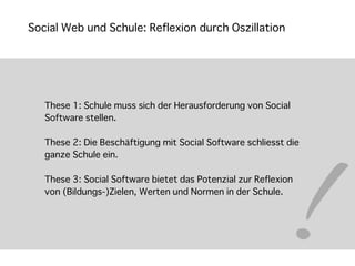 Social Web und Schule: Reflexion durch Oszillation




   These 1: Schule muss sich der Herausforderung von Social




                                                           !
   Software stellen.

   These 2: Die Beschäftigung mit Social Software schliesst die
   ganze Schule ein.

   These 3: Social Software bietet das Potenzial zur Reflexion
   von (Bildungs-)Zielen, Werten und Normen in der Schule.
 