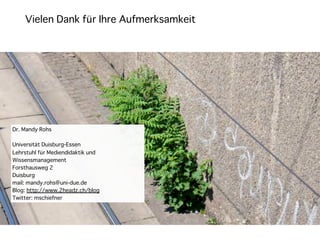 Vielen Dank für Ihre Aufmerksamkeit




Dr. Mandy Rohs

Universität Duisburg-Essen
Lehrstuhl für Mediendidaktik und
Wissensmanagement
Forsthausweg 2
Duisburg
mail: mandy.rohs@uni-due.de
Blog: http://www.2headz.ch/blog
Twitter: mschiefner
 