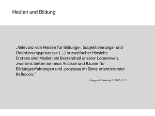 Medien und Bildung




 „Relevanz von Medien für Bildungs-, Subjektivierungs- und
 Orientierungsprozesse (...) in zweifacher Hinsicht:
 Erstens sind Medien ein Bestandteil unserer Lebenswelt,
 zweitens bieten sie neue Anlässe und Räume für
 Bildungserfahrungen und -prozesse im Sinne orientierender
 Reflexion.“
                                       (Hugger & Cziewlong, S. 2009, S. 7)
 