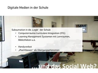 Digitale Medien in der Schule
h"p://www.ﬂickr.com/photos/aaltonen/23088956/sizes/l/in/photostream/




                                                                         Subsumation in die ,Logik‘ der Schule
                                                                            •   Computerräume/curriculare Integration (ITG)
                                                                            •   Learning Management Systemen mit Lernräumen,
                                                                                Bibliotheken u.ä.


                                                                            •   Handyverbot
                                                                            •   „iPad-Klassen“ als Übergangsphänomen




                                                                                             ...	
  und	
  das	
  Social	
  Web?
 