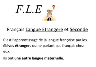 F.L.E
      . Langue Etrangère et Seconde
  Français
C’est l’apprentissage de la langue française par les
élèves étrangers ou ne parlant pas français chez
eux.
Ils ont une autre langue maternelle.
 
