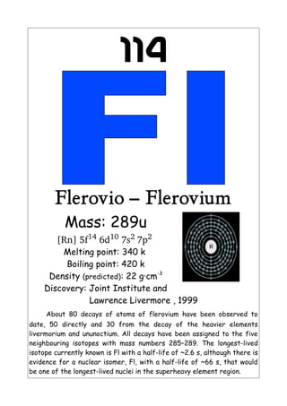 114
Flerovio – Flerovium
Mass: 289u
[Rn] 5f14
 6d10
 7s2 
7p2
 
Melting point: 340 k
Boiling point: 420 k
Density (predicted): 22 g·cm-3
Discovery: Joint Institute and
Lawrence Livermore , 1999
About 80 decays of atoms of flerovium have been observed to
date, 50 directly and 30 from the decay of the heavier elements
livermorium and ununoctium. All decays have been assigned to the five
neighbouring isotopes with mass numbers 285–289. The longest-lived
isotope currently known is Fl with a half-life of ~2.6 s, although there is
evidence for a nuclear isomer, Fl, with a half-life of ~66 s, that would
be one of the longest-lived nuclei in the superheavy element region.
 