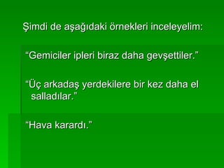 Şimdi de aşağıdaki örnekleri inceleyelim: “Gemiciler ipleri biraz daha gevşettiler.” “Üç arkadaş yerdekilere bir kez daha el salladılar.” “Hava karardı.” 