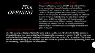 Film
OPENING
ESTABLISHMENT OF GENRE
The genre of flesh and bone is DRAMA and MYSTERY.This
genre is established through the colors and dim lighting
applying only red , brown and red colors to create a suspenseful
criteria in the opening credits with the addition of dramatic
music in the background. A lot of extreme close up are taken like
the shot of lighted match burning the cloth and ECU shots of
ballet shoes and thread and scissors. All these images are
signifying and connoting different emotions , discomfort and
distressing the viewers.Over all, the tension, external and
internal conflict shown through visual imagery establishes the
genre in the film.
CHARACTER, SETTING ANDTIME
The film opening of flesh and bone is for 1 min and 50 sec.The cast introduced in the film opening is
through titles and their name with different images in the background to connect it with the character
without using their face images as the director wanted to create mystery for the audience.The last but
not the least the setting of the opening is kept with a dark background with a dim light coming from a side
to show shady , depressing and unclear scenario.
 
