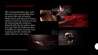 CINEMATOGRAPHY
The cinematographer has used
Extreme close up and Big close
up shots like shot of hands ,
ballet shoes and thread sewing a
cloth to create an intense act and
for distressing the audience.
Superficially he has taken shots
in a way that the ballerina face
is hidden to create mystery and
suspense for the viewers by
taken bird eye view shots.
 