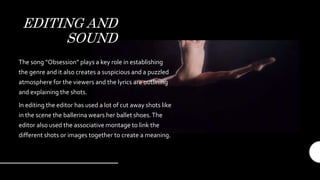 EDITING AND
SOUND
The song “Obsession” plays a key role in establishing
the genre and it also creates a suspicious and a puzzled
atmosphere for the viewers and the lyrics are outlining
and explaining the shots.
In editing the editor has used a lot of cut away shots like
in the scene the ballerina wears her ballet shoes.The
editor also used the associative montage to link the
different shots or images together to create a meaning.
 