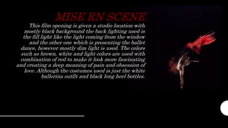 MISE RN SCENE
This film opening is given a studio location with
mostly black background the back lighting used is
the fill light like the light coming from the window
and the other one which is presenting the ballet
dance, however mostly dim light is used. The colors
such as brown, white and light colors are used with
combination of red to make it look more fascinating
and creating a deep meaning of pain and obsession of
love. Although the costumes used is just the white
ballerina outfit and black long heel bottles.
 