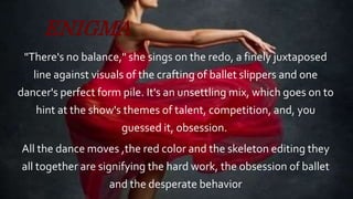 ENIGMA
"There's no balance," she sings on the redo, a finely juxtaposed
line against visuals of the crafting of ballet slippers and one
dancer's perfect form pile. It's an unsettling mix, which goes on to
hint at the show's themes of talent, competition, and, you
guessed it, obsession.
All the dance moves ,the red color and the skeleton editing they
all together are signifying the hard work, the obsession of ballet
and the desperate behavior
 