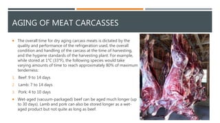 AGING OF MEAT CARCASSES
 The overall time for dry aging carcass meats is dictated by the
quality and performance of the refrigeration used, the overall
condition and handling of the carcass at the time of harvesting,
and the hygiene standards of the harvesting plant. For example,
while stored at 1°C (33°F), the following species would take
varying amounts of time to reach approximately 80% of maximum
tenderness:
1. Beef: 9 to 14 days
2. Lamb: 7 to 14 days
3. Pork: 4 to 10 days
 Wet-aged (vacuum-packaged) beef can be aged much longer (up
to 30 days). Lamb and pork can also be stored longer as a wet-
aged product but not quite as long as beef.
 