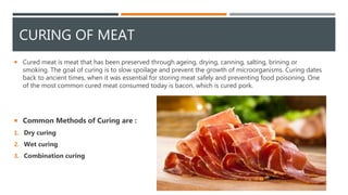 CURING OF MEAT
 Cured meat is meat that has been preserved through ageing, drying, canning, salting, brining or
smoking. The goal of curing is to slow spoilage and prevent the growth of microorganisms. Curing dates
back to ancient times, when it was essential for storing meat safely and preventing food poisoning. One
of the most common cured meat consumed today is bacon, which is cured pork.
 Common Methods of Curing are :
1. Dry curing
2. Wet curing
3. Combination curing
 
