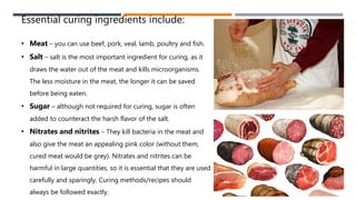Essential curing ingredients include:
• Meat – you can use beef, pork, veal, lamb, poultry and fish.
• Salt – salt is the most important ingredient for curing, as it
draws the water out of the meat and kills microorganisms.
The less moisture in the meat, the longer it can be saved
before being eaten.
• Sugar – although not required for curing, sugar is often
added to counteract the harsh flavor of the salt.
• Nitrates and nitrites – They kill bacteria in the meat and
also give the meat an appealing pink color (without them,
cured meat would be grey). Nitrates and nitrites can be
harmful in large quantities, so it is essential that they are used
carefully and sparingly. Curing methods/recipes should
always be followed exactly.
 