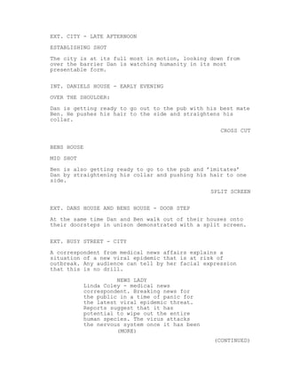 EXT. CITY - LATE AFTERNOON
ESTABLISHING SHOT
The city is at its full most in motion, looking down from
over the barrier Dan is watching humanity in its most
presentable form.
INT. DANIELS HOUSE - EARLY EVENING
OVER THE SHOULDER:
Dan is getting ready to go out to the pub with his best mate
Ben. He pushes his hair to the side and straightens his
collar.
CROSS CUT
BENS HOUSE
MID SHOT
Ben is also getting ready to go to the pub and ’imitates’
Dan by straightening his collar and pushing his hair to one
side.
SPLIT SCREEN
EXT. DANS HOUSE AND BENS HOUSE - DOOR STEP
At the same time Dan and Ben walk out of their houses onto
their doorsteps in unison demonstrated with a split screen.
EXT. BUSY STREET - CITY
A correspondent from medical news affairs explains a
situation of a new viral epidemic that is at risk of
outbreak. Any audience can tell by her facial expression
that this is no drill.
NEWS LADY
Linda Coley - medical news
correspondent. Breaking news for
the public in a time of panic for
the latest viral epidemic threat.
Reports suggest that it has
potential to wipe out the entire
human species. The virus attacks
the nervous system once it has been
(MORE)
(CONTINUED)

 