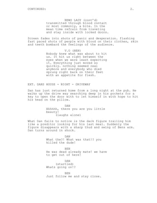 CONTINUED:

2.

NEWS LADY (cont’d)
transmitted through blood contact
or most commonly, a bite. In the
mean time refrain from traveling
and stay inside with locked doors.
Screen fades into shots of panic and desperation. flashing
fast paced shots of people with blood on their clothes, skin
and teeth bombard the feelings of the audience.
V.O (BEN)
Nobody knew what was about to hit
us. It hit us right between the
eyes when we were least expecting
it. Everything just moved so
quickly. nothing seemed real
anymore and everybody who died
sprung right back on their feet
with an appetite for flesh.
EXT. DANS HOUSE - NIGHT - DRIVEWAY
Dan has just returned home from a long night at the pub. He
walks up the drive way searching deep in his pockets for a
key to open the door with to let himself in with hope to hit
his head on the pillow.
DAN
Ahhhhh, there you are you little
beauty!
(laughs alone)
What Dan fails to notice is the dark figure trailing him
like a preditor looking for his last meal. Suddenly the
figure disappears with a sharp thud and swing of Bens arm.
Dan turns around in shock.
DAN
What the?! What was that!? you
killed the dude!
BEN
He was dead already mate! we have
to get out of here!
DAN
(startled)
Whats going on!?
BEN
Just follow me and stay close.

 