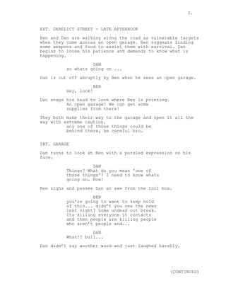 3.

EXT. DERELICT STREET - LATE AFTERNOON
Ben and Dan are walking along the road as vulnerable targets
when they come across an open garage. Ben suggests finding
some weapons and food to assist them with survival. Dan
begins to loose his patience and demands to know what is
happening.
DAN
so whats going on ...
Dan is cut off abruptly by Ben when he sees an open garage.
BEN
Hey, look!
Dan snaps his head to look where Ben is pointing.
An open garage! We can get some
supplies from there!
They both make their way to the garage and open it all the
way with extreme caution.
any one of those things could be
behind there, be careful bro.
INT. GARAGE
Dan turns to look at Ben with a puzzled expression on his
face.
DAN
Things? What do you mean ’one of
those things’? I need to know whats
going on. Now!
Ben sighs and passes Dan an axe from the tool box.
BEN
you’re going to want to keep hold
of this... didn’t you see the news
last night? Some undead out break.
Its killing everyone it contacts
and then people are killing people
who aren’t people and...
DAN
What!? bull...
Dan didn’t say another word and just laughed harshly.

(CONTINUED)

 